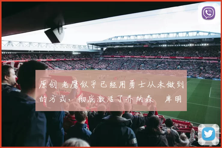 原创 老鹰似乎已经用勇士从未做到的方式，彻底激活了乔纳森・库明加
