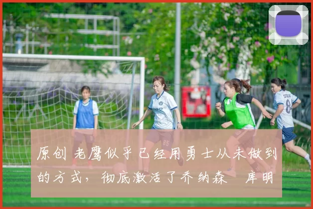 原创 老鹰似乎已经用勇士从未做到的方式，彻底激活了乔纳森・库明加