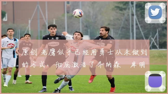 原创 老鹰似乎已经用勇士从未做到的方式,彻底激活了乔纳森・库明加