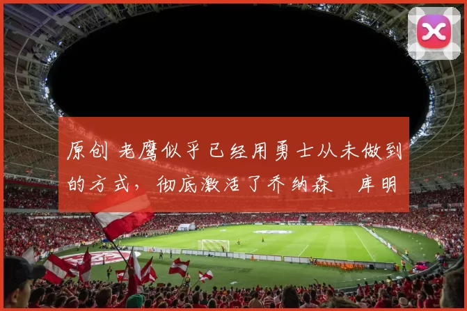 原创 老鹰似乎已经用勇士从未做到的方式,彻底激活了乔纳森・库明加