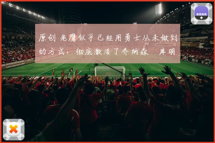 原创 老鹰似乎已经用勇士从未做到的方式,彻底激活了乔纳森・库明加