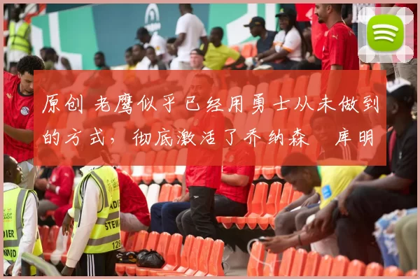 原创 老鹰似乎已经用勇士从未做到的方式，彻底激活了乔纳森・库明加