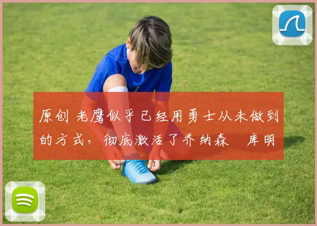 原创 老鹰似乎已经用勇士从未做到的方式,彻底激活了乔纳森・库明加