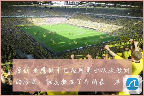 原创 老鹰似乎已经用勇士从未做到的方式，彻底激活了乔纳森・库明加