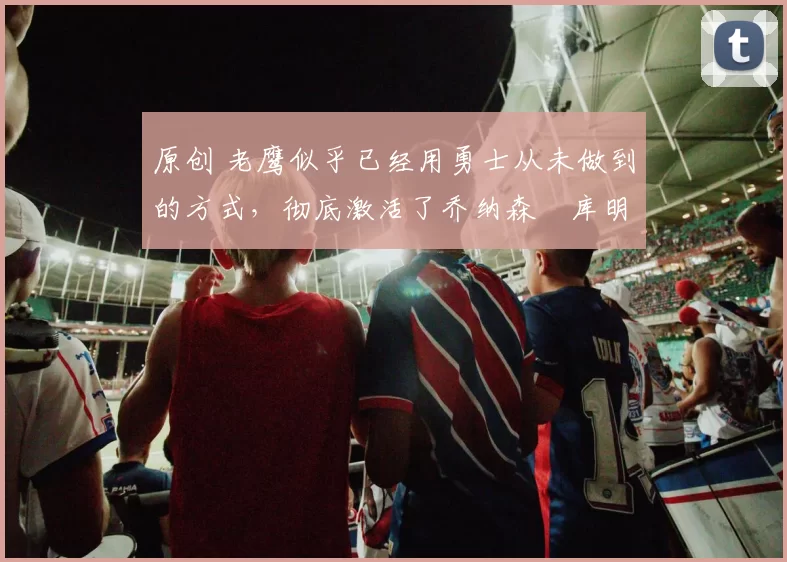 原创 老鹰似乎已经用勇士从未做到的方式，彻底激活了乔纳森・库明加