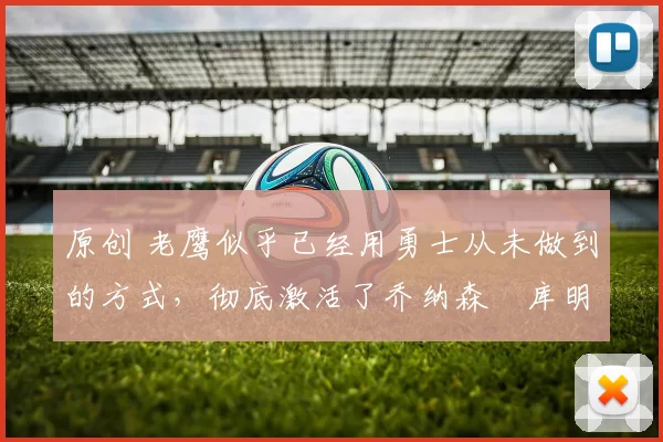 原创 老鹰似乎已经用勇士从未做到的方式，彻底激活了乔纳森・库明加