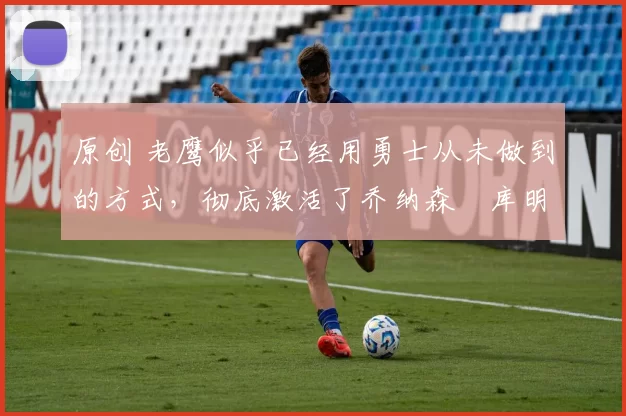 原创 老鹰似乎已经用勇士从未做到的方式，彻底激活了乔纳森・库明加