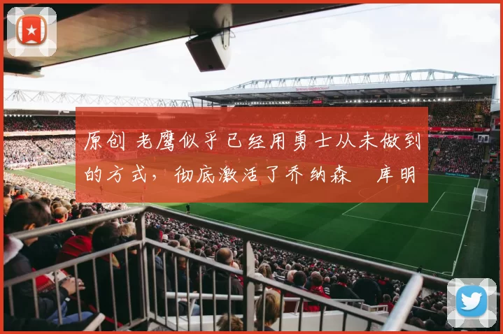 原创 老鹰似乎已经用勇士从未做到的方式，彻底激活了乔纳森・库明加