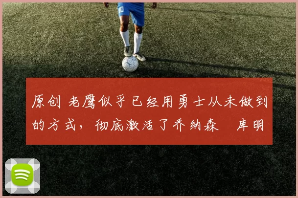 原创 老鹰似乎已经用勇士从未做到的方式，彻底激活了乔纳森・库明加