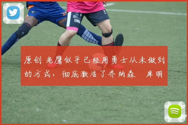 原创 老鹰似乎已经用勇士从未做到的方式，彻底激活了乔纳森・库明加