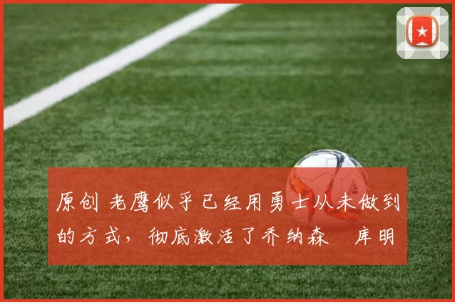 原创 老鹰似乎已经用勇士从未做到的方式,彻底激活了乔纳森・库明加