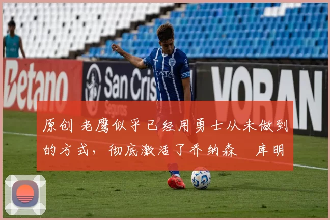 原创 老鹰似乎已经用勇士从未做到的方式,彻底激活了乔纳森・库明加