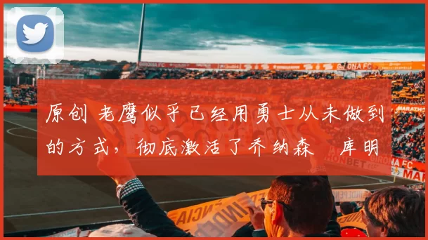 原创 老鹰似乎已经用勇士从未做到的方式，彻底激活了乔纳森・库明加