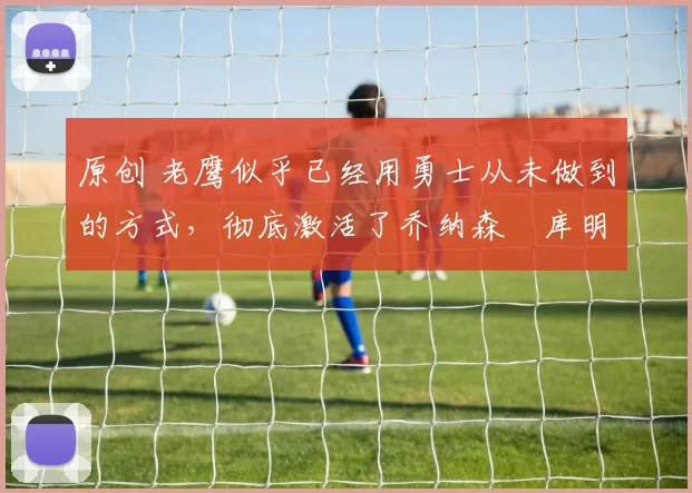 原创 老鹰似乎已经用勇士从未做到的方式，彻底激活了乔纳森・库明加