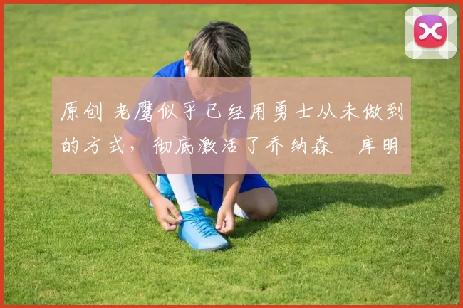 原创 老鹰似乎已经用勇士从未做到的方式,彻底激活了乔纳森・库明加