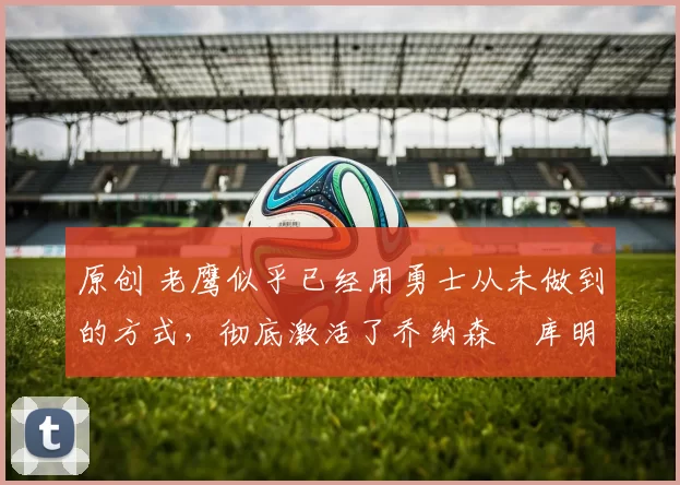 原创 老鹰似乎已经用勇士从未做到的方式,彻底激活了乔纳森・库明加