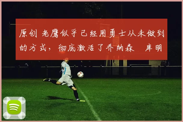 原创 老鹰似乎已经用勇士从未做到的方式，彻底激活了乔纳森・库明加