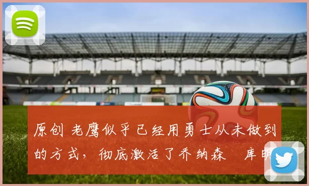 原创 老鹰似乎已经用勇士从未做到的方式，彻底激活了乔纳森・库明加