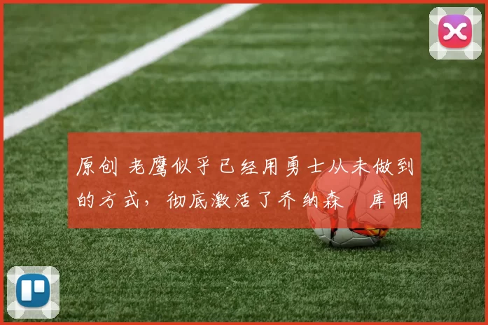 原创 老鹰似乎已经用勇士从未做到的方式，彻底激活了乔纳森・库明加