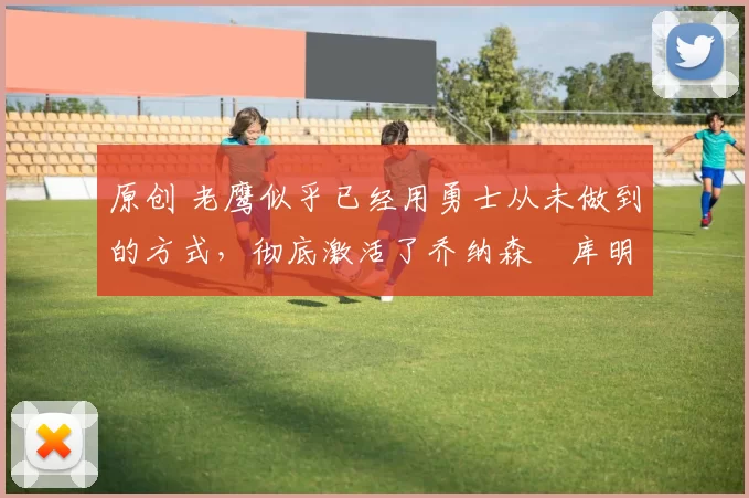 原创 老鹰似乎已经用勇士从未做到的方式，彻底激活了乔纳森・库明加