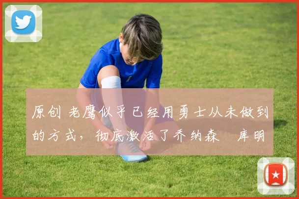 原创 老鹰似乎已经用勇士从未做到的方式,彻底激活了乔纳森・库明加