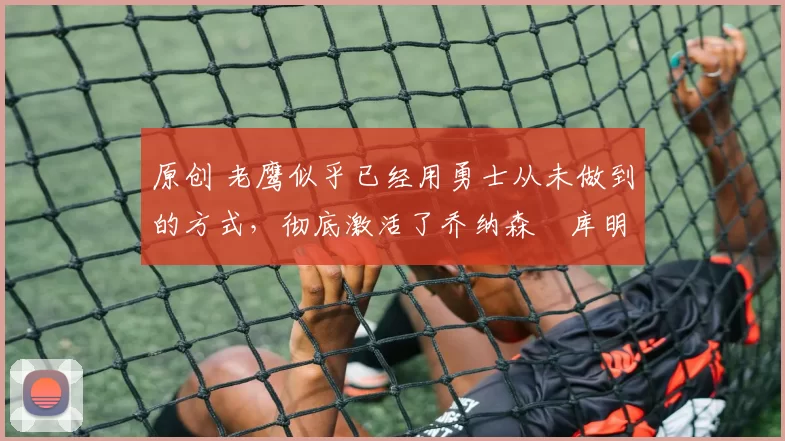 原创 老鹰似乎已经用勇士从未做到的方式，彻底激活了乔纳森・库明加