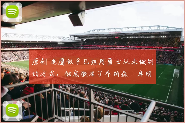 原创 老鹰似乎已经用勇士从未做到的方式，彻底激活了乔纳森・库明加