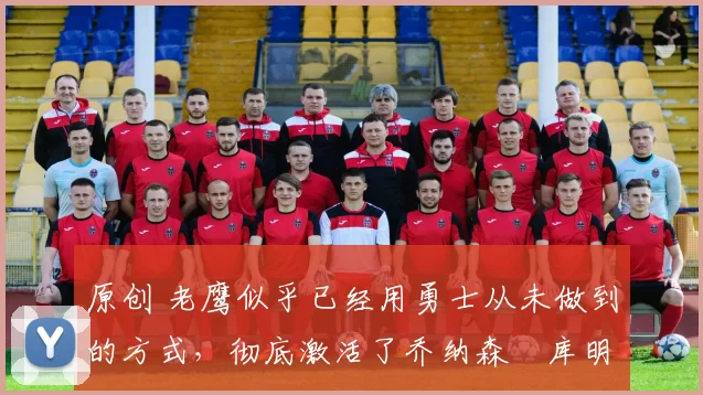 原创 老鹰似乎已经用勇士从未做到的方式，彻底激活了乔纳森・库明加