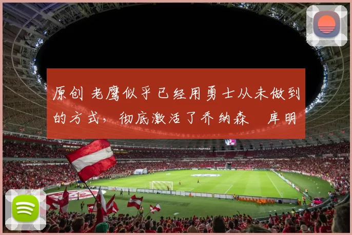 原创 老鹰似乎已经用勇士从未做到的方式，彻底激活了乔纳森・库明加