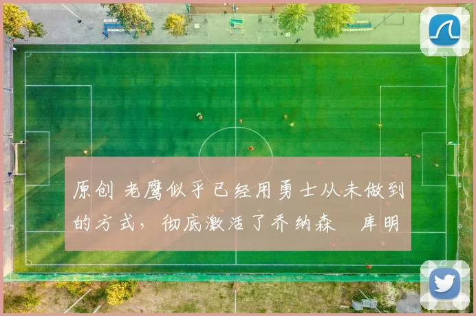 原创 老鹰似乎已经用勇士从未做到的方式，彻底激活了乔纳森・库明加