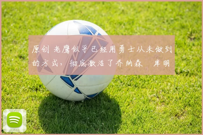 原创 老鹰似乎已经用勇士从未做到的方式，彻底激活了乔纳森・库明加