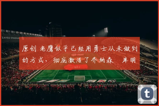 原创 老鹰似乎已经用勇士从未做到的方式,彻底激活了乔纳森・库明加