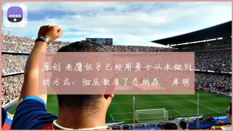 原创 老鹰似乎已经用勇士从未做到的方式,彻底激活了乔纳森・库明加