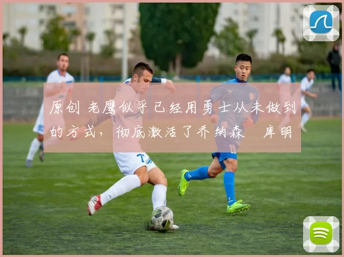 原创 老鹰似乎已经用勇士从未做到的方式,彻底激活了乔纳森・库明加