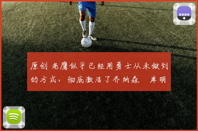 原创 老鹰似乎已经用勇士从未做到的方式,彻底激活了乔纳森・库明加