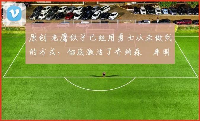 原创 老鹰似乎已经用勇士从未做到的方式,彻底激活了乔纳森・库明加