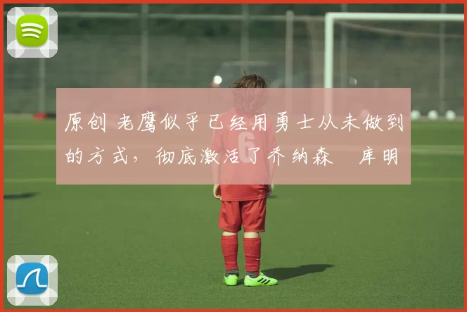 原创 老鹰似乎已经用勇士从未做到的方式，彻底激活了乔纳森・库明加
