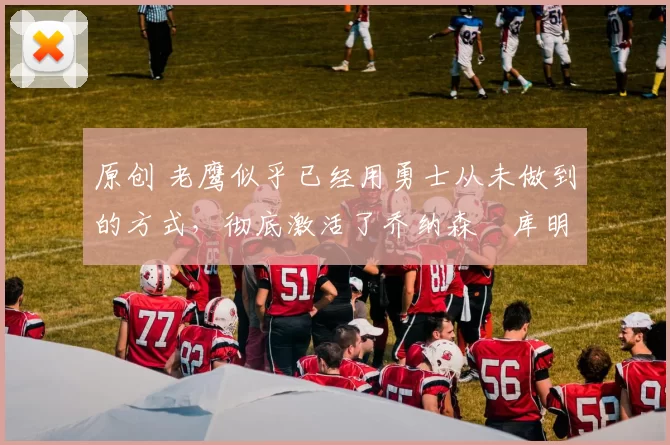 原创 老鹰似乎已经用勇士从未做到的方式，彻底激活了乔纳森・库明加