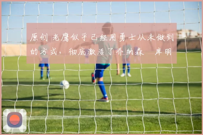 原创 老鹰似乎已经用勇士从未做到的方式,彻底激活了乔纳森・库明加