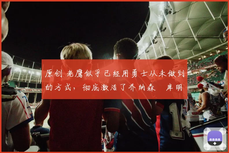 原创 老鹰似乎已经用勇士从未做到的方式,彻底激活了乔纳森・库明加