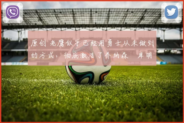 原创 老鹰似乎已经用勇士从未做到的方式，彻底激活了乔纳森・库明加