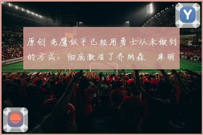 原创 老鹰似乎已经用勇士从未做到的方式,彻底激活了乔纳森・库明加