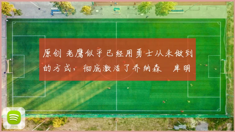 原创 老鹰似乎已经用勇士从未做到的方式,彻底激活了乔纳森・库明加