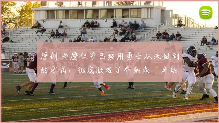 原创 老鹰似乎已经用勇士从未做到的方式，彻底激活了乔纳森・库明加