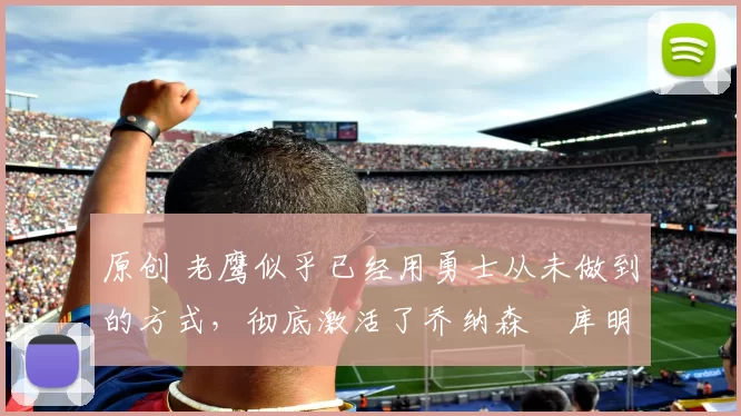 原创 老鹰似乎已经用勇士从未做到的方式，彻底激活了乔纳森・库明加