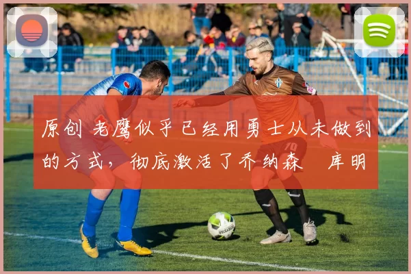 原创 老鹰似乎已经用勇士从未做到的方式，彻底激活了乔纳森・库明加