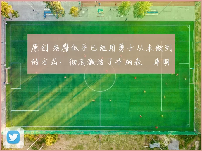 原创 老鹰似乎已经用勇士从未做到的方式,彻底激活了乔纳森・库明加