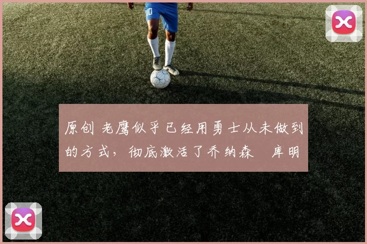 原创 老鹰似乎已经用勇士从未做到的方式，彻底激活了乔纳森・库明加