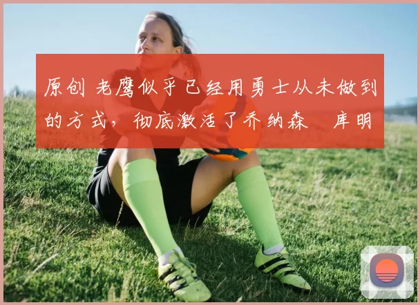 原创 老鹰似乎已经用勇士从未做到的方式，彻底激活了乔纳森・库明加