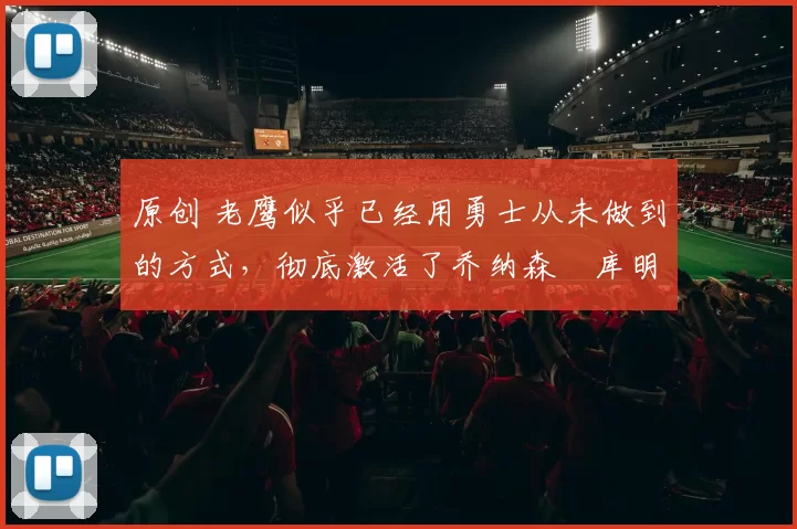 原创 老鹰似乎已经用勇士从未做到的方式，彻底激活了乔纳森・库明加